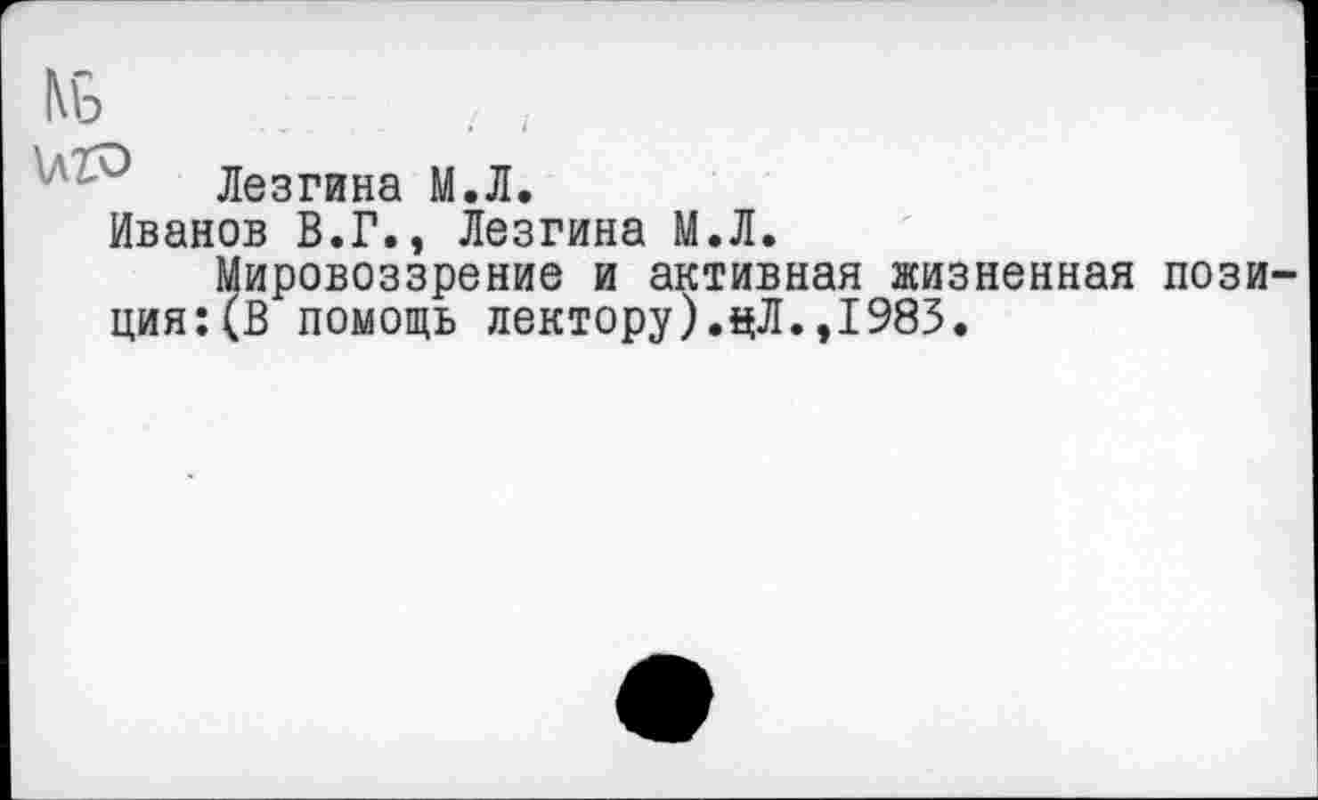 ﻿Лезгина М.Л.
Иванов В.Г., Лезгина М.Л.
Мировоззрение и активная жизненная пози ция:(В помощь лектору).цЛ.,1983.